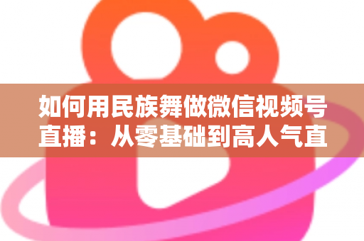 如何用民族舞做微信视频号直播:从零基础到高人气直播间的完整实战指南 如何用民族舞做微信视频号直播:从零基础到高人气直播间的完整实战指南