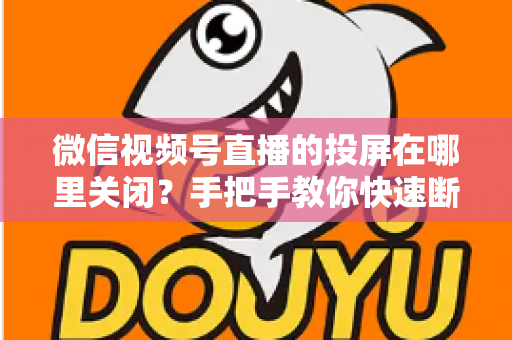 微信视频号直播的投屏在哪里关闭?手把手教你快速断开投屏的完整实用指南 微信视频号直播的投屏在哪里关闭?手把手教你快速断开投屏的完整实用指南