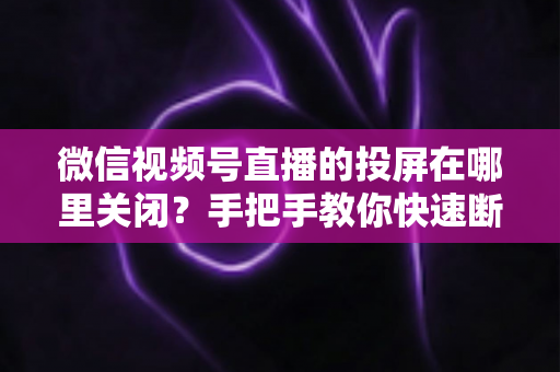 微信视频号直播的投屏在哪里关闭?手把手教你快速断开投屏的完整实用指南 微信视频号直播的投屏在哪里关闭?手把手教你快速断开投屏的完整实用指南