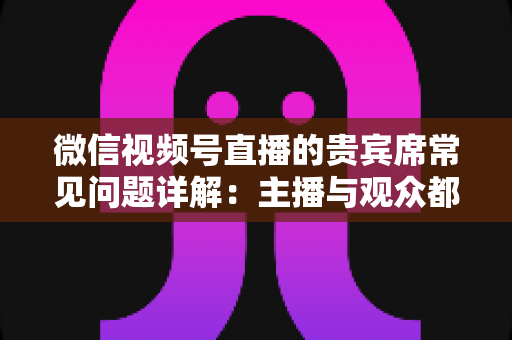 微信视频号直播的贵宾席常见问题详解:主播与观众都需要的实用运营指南 微信视频号直播的贵宾席常见问题详解:主播与观众都需要的实用运营指南