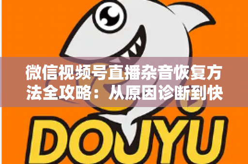 微信视频号直播杂音恢复方法全攻略：从原因诊断到快速修复，一步不落还原清晰音质