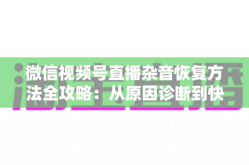 微信视频号直播杂音恢复方法全攻略：从原因诊断到快速修复，一步不落还原清晰音质