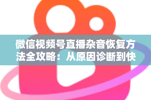 微信视频号直播杂音恢复方法全攻略：从原因诊断到快速修复，一步不落还原清晰音质