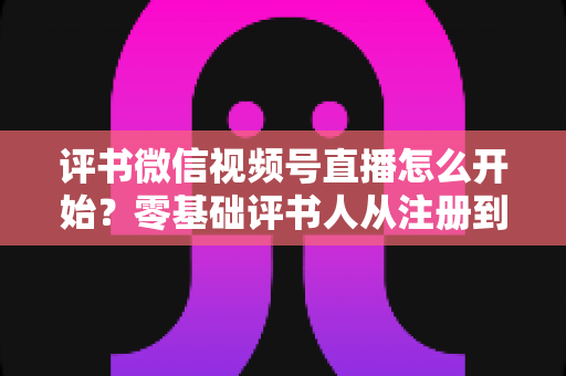 评书微信视频号直播怎么开始？零基础评书人从注册到开播的完整实战指南