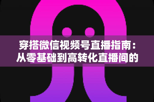 穿搭微信视频号直播指南:从零基础到高转化直播间的全方位实战攻略 穿搭微信视频号直播指南:从零基础到高转化直播间的全方位实战攻略