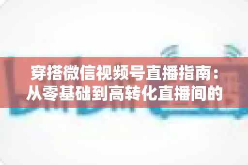 穿搭微信视频号直播指南：从零基础到高转化直播间的全方位实战攻略