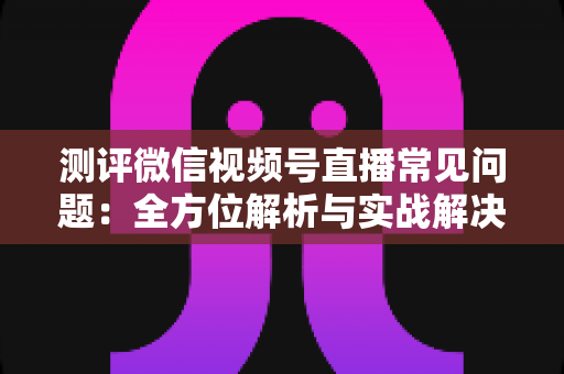 测评微信视频号直播常见问题:全方位解析与实战解决方案指南 测评微信视频号直播常见问题:全方位解析与实战解决方案指南