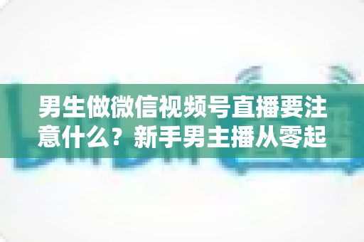 男生做微信视频号直播要注意什么?新手男主播从零起号的避坑与实战全攻略 男生做微信视频号直播要注意什么?新手男主播从零起号的避坑与实战全攻略