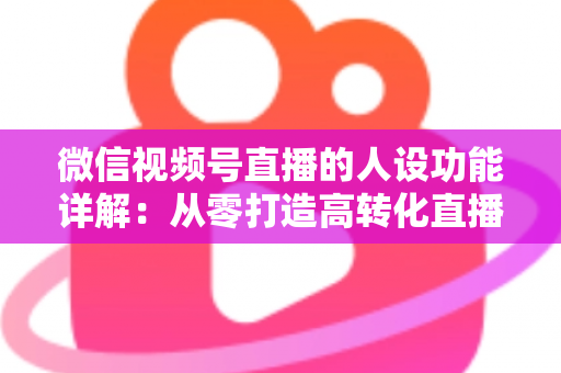 微信视频号直播的人设功能详解:从零打造高转化直播间的实战指南 微信视频号直播的人设功能详解:从零打造高转化直播间的实战指南