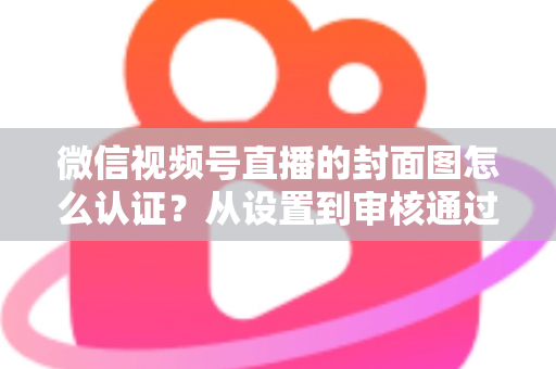 微信视频号直播的封面图怎么认证？从设置到审核通过的完整实操指南