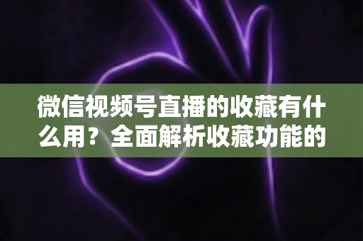 微信视频号直播的收藏有什么用?全面解析收藏功能的价值与实战技巧 微信视频号直播的收藏有什么用?全面解析收藏功能的价值与实战技巧
