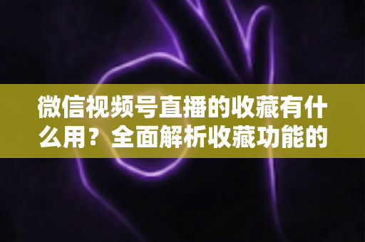 微信视频号直播的收藏有什么用?全面解析收藏功能的价值与实战技巧 微信视频号直播的收藏有什么用?全面解析收藏功能的价值与实战技巧