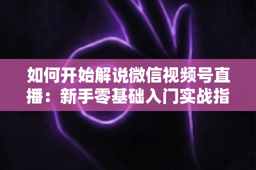 如何开始解说微信视频号直播:新手零基础入门实战指南 如何开始解说微信视频号直播:新手零基础入门实战指南
