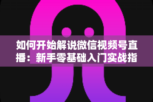 如何开始解说微信视频号直播：新手零基础入门实战指南