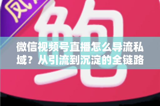 微信视频号直播怎么导流私域?从引流到沉淀的全链路实战指南 微信视频号直播怎么导流私域?从引流到沉淀的全链路实战指南