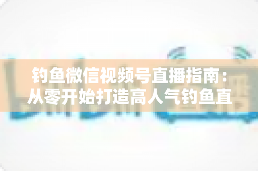 钓鱼微信视频号直播指南:从零开始打造高人气钓鱼直播间的实战攻略 钓鱼微信视频号直播指南:从零开始打造高人气钓鱼直播间的实战攻略