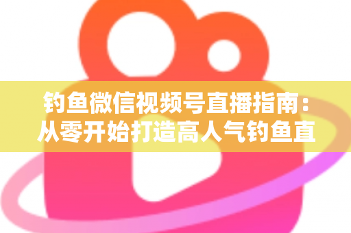 钓鱼微信视频号直播指南:从零开始打造高人气钓鱼直播间的实战攻略 钓鱼微信视频号直播指南:从零开始打造高人气钓鱼直播间的实战攻略