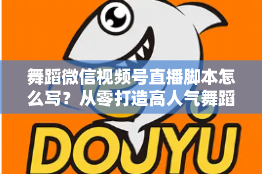 舞蹈微信视频号直播脚本怎么写？从零打造高人气舞蹈直播的完整指南