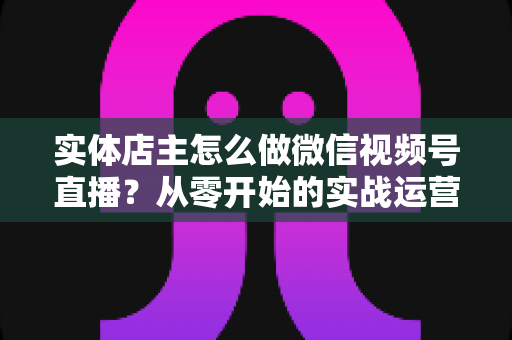实体店主怎么做微信视频号直播？从零开始的实战运营全攻略