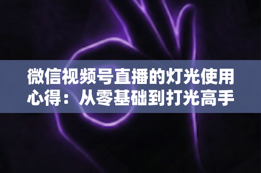 微信视频号直播的灯光使用心得：从零基础到打光高手的完整实战指南