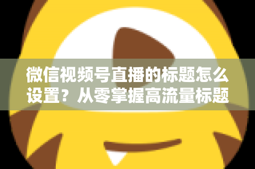 微信视频号直播的标题怎么设置？从零掌握高流量标题撰写全攻略