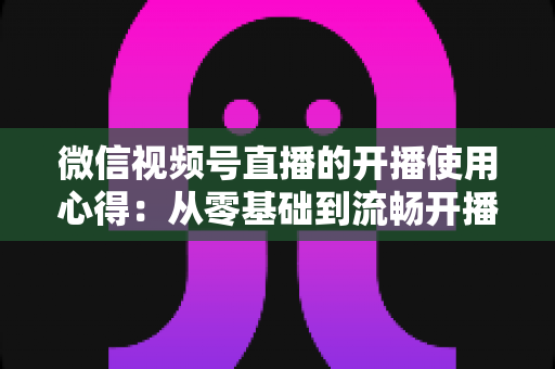 微信视频号直播的开播使用心得:从零基础到流畅开播的完整实战指南 微信视频号直播的开播使用心得:从零基础到流畅开播的完整实战指南