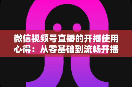 微信视频号直播的开播使用心得:从零基础到流畅开播的完整实战指南 微信视频号直播的开播使用心得:从零基础到流畅开播的完整实战指南