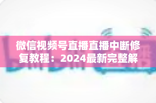 微信视频号直播直播中断修复教程:2024最新完整解决方案,让你的直播间永不断流 微信视频号直播直播中断修复教程:2024最新完整解决方案,让你的直播间永不断流