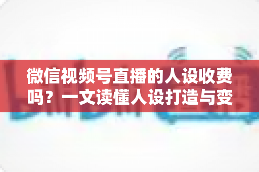 微信视频号直播的人设收费吗？一文读懂人设打造与变现收费全逻辑
