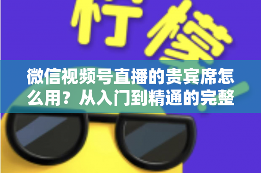 微信视频号直播的贵宾席怎么用？从入门到精通的完整实战指南