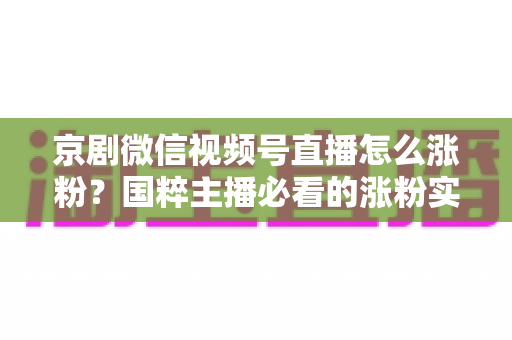 京剧微信视频号直播怎么涨粉?国粹主播必看的涨粉实战指南与运营秘籍 京剧微信视频号直播怎么涨粉?国粹主播必看的涨粉实战指南与运营秘籍