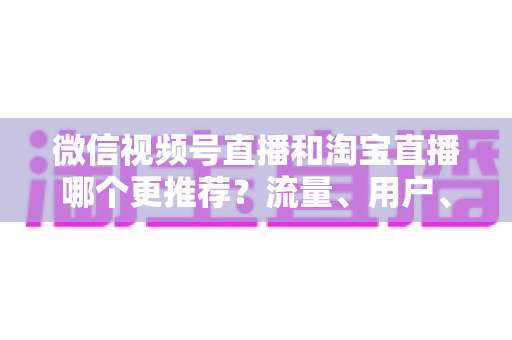 微信视频号直播和淘宝直播哪个更推荐?流量、用户、成本三维对比与选型全指南 微信视频号直播和淘宝直播哪个更推荐?流量、用户、成本三维对比与选型全指南