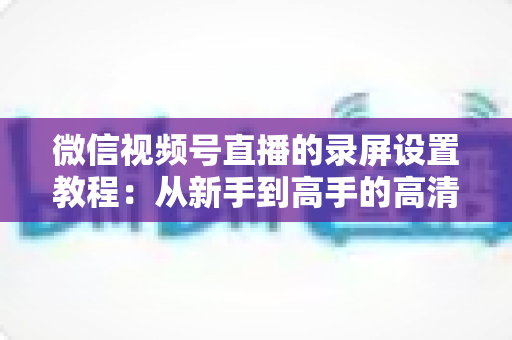 微信视频号直播的录屏设置教程：从新手到高手的高清录制全攻略，一键保存精彩直播不留遗憾