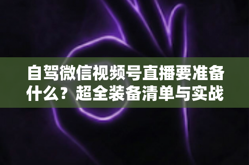 自驾微信视频号直播要准备什么？超全装备清单与实战避坑指南一次讲清