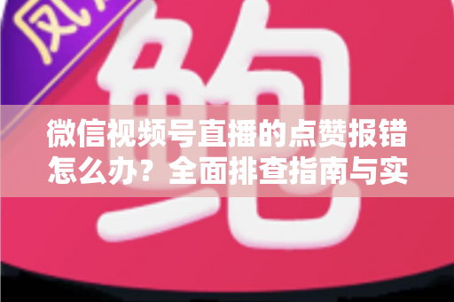 微信视频号直播的点赞报错怎么办？全面排查指南与实用解决方案大公开