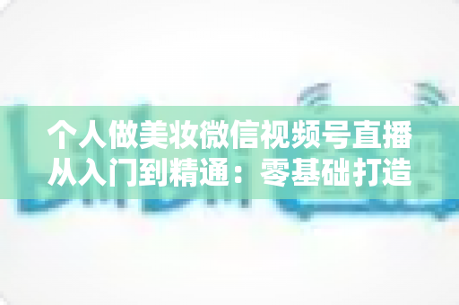 个人做美妆微信视频号直播从入门到精通：零基础打造高人气高转化美妆直播间的完整实战指南