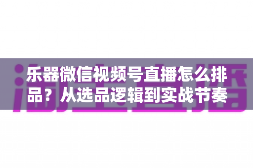 乐器微信视频号直播怎么排品？从选品逻辑到实战节奏的全攻略解析