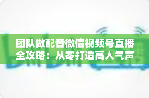 团队做配音微信视频号直播全攻略：从零打造高人气声音直播间的实战指南