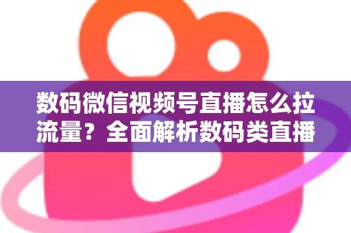 数码微信视频号直播怎么拉流量？全面解析数码类直播引流实操方法与技巧