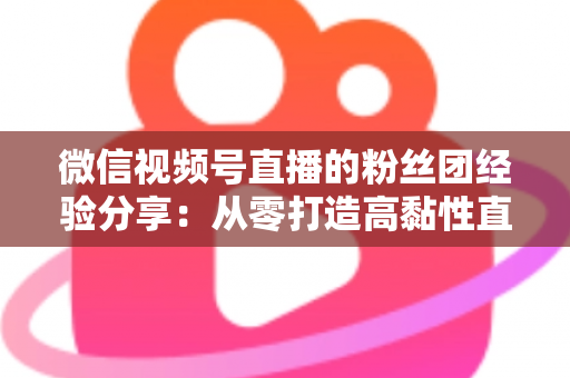 微信视频号直播的粉丝团经验分享：从零打造高黏性直播社群的实战运营指南