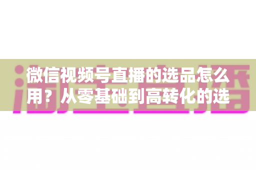 微信视频号直播的选品怎么用？从零基础到高转化的选品实战全攻略