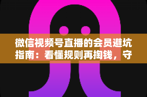 微信视频号直播的会员避坑指南：看懂规则再掏钱，守住钱包不踩雷