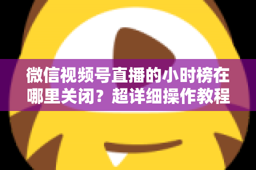 微信视频号直播的小时榜在哪里关闭？超详细操作教程与主播避坑指南全解析