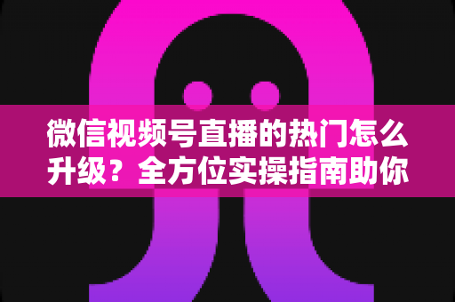 微信视频号直播的热门怎么升级？全方位实操指南助你流量快速增长