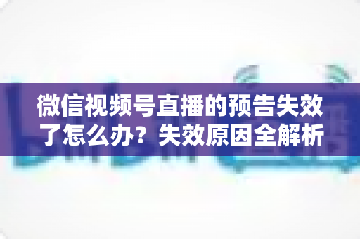 微信视频号直播的预告失效了怎么办？失效原因全解析与高效解决方案一网打尽