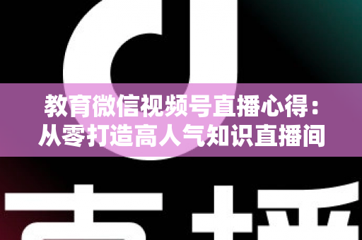 教育微信视频号直播心得：从零打造高人气知识直播间的全流程实战指南