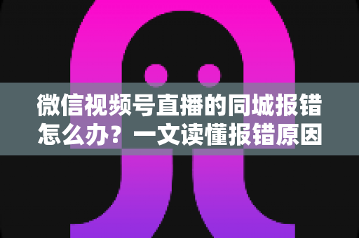 微信视频号直播的同城报错怎么办？一文读懂报错原因与实用解决方法