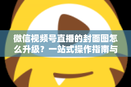 微信视频号直播的封面图怎么升级?一站式操作指南与封面优化全攻略 微信视频号直播的封面图怎么升级?一站式操作指南与封面优化全攻略