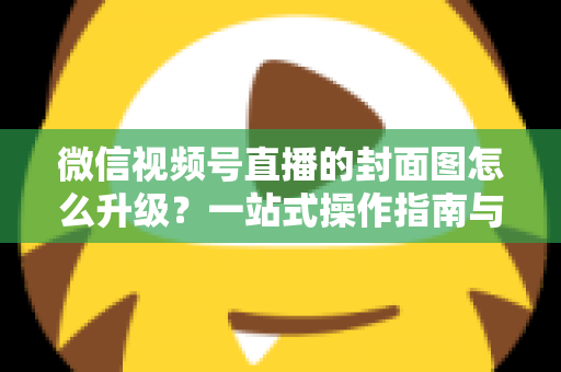 微信视频号直播的封面图怎么升级？一站式操作指南与封面优化全攻略