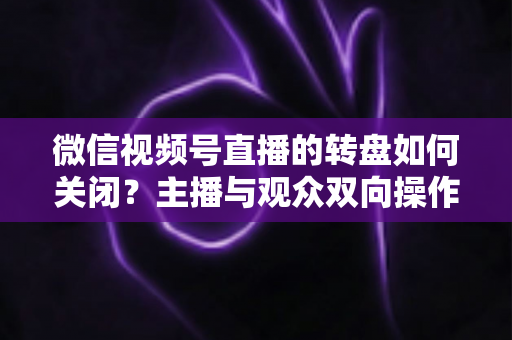 微信视频号直播的转盘如何关闭?主播与观众双向操作全攻略 微信视频号直播的转盘如何关闭?主播与观众双向操作全攻略